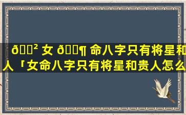 🌲 女 🐶 命八字只有将星和贵人「女命八字只有将星和贵人怎么办」